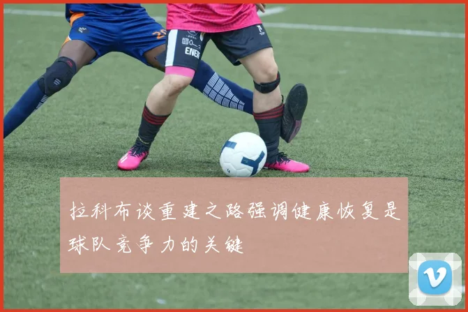 拉科布谈重建之路强调健康恢复是球队竞争力的关键