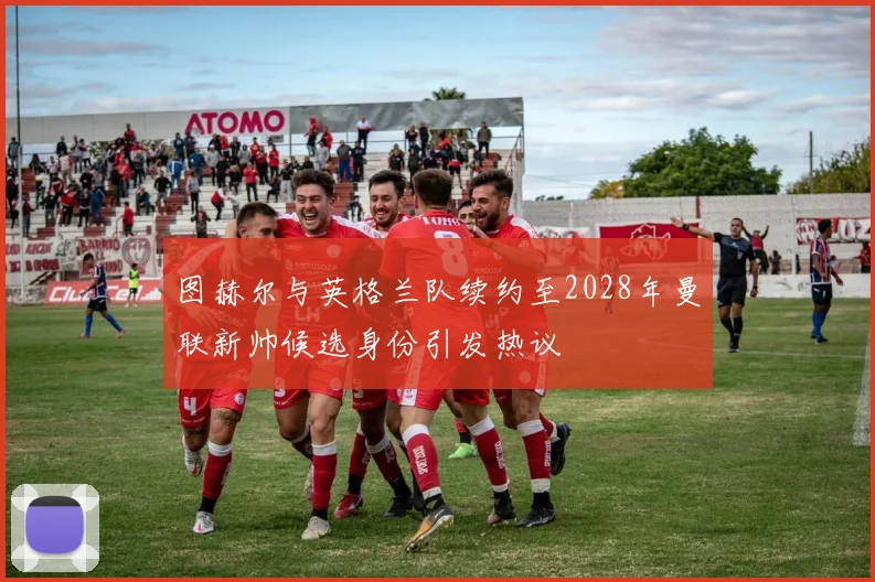 图赫尔与英格兰队续约至2028年曼联新帅候选身份引发热议