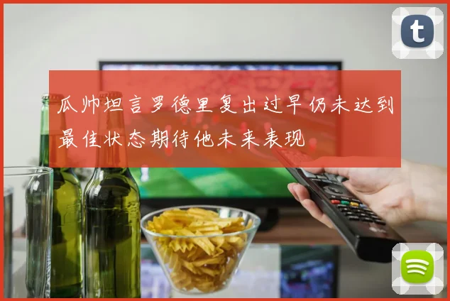 瓜帅坦言罗德里复出过早仍未达到最佳状态期待他未来表现