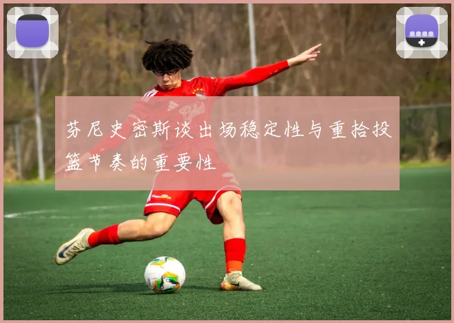 芬尼史密斯谈出场稳定性与重拾投篮节奏的重要性